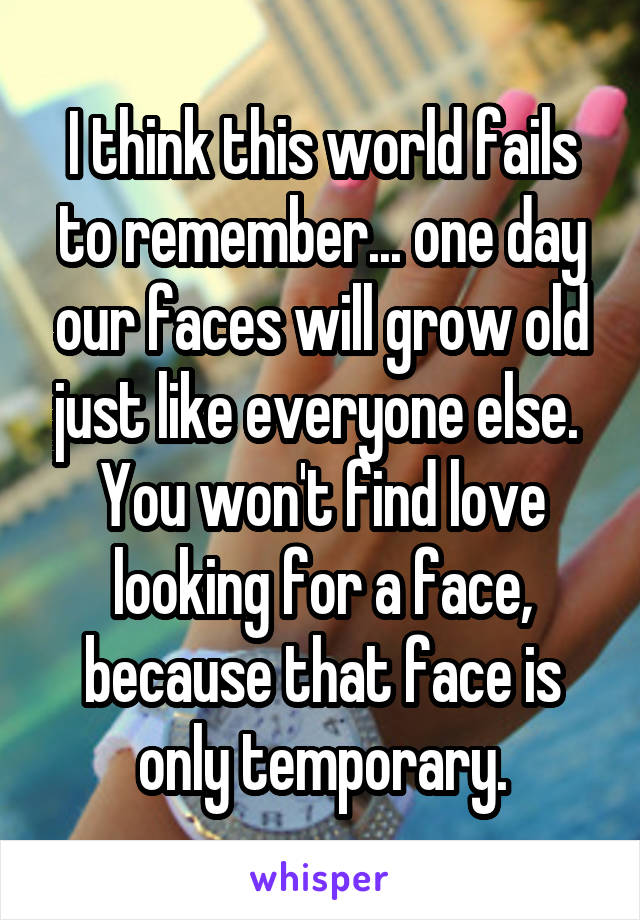 I think this world fails to remember... one day our faces will grow old just like everyone else. 
You won't find love looking for a face, because that face is only temporary.