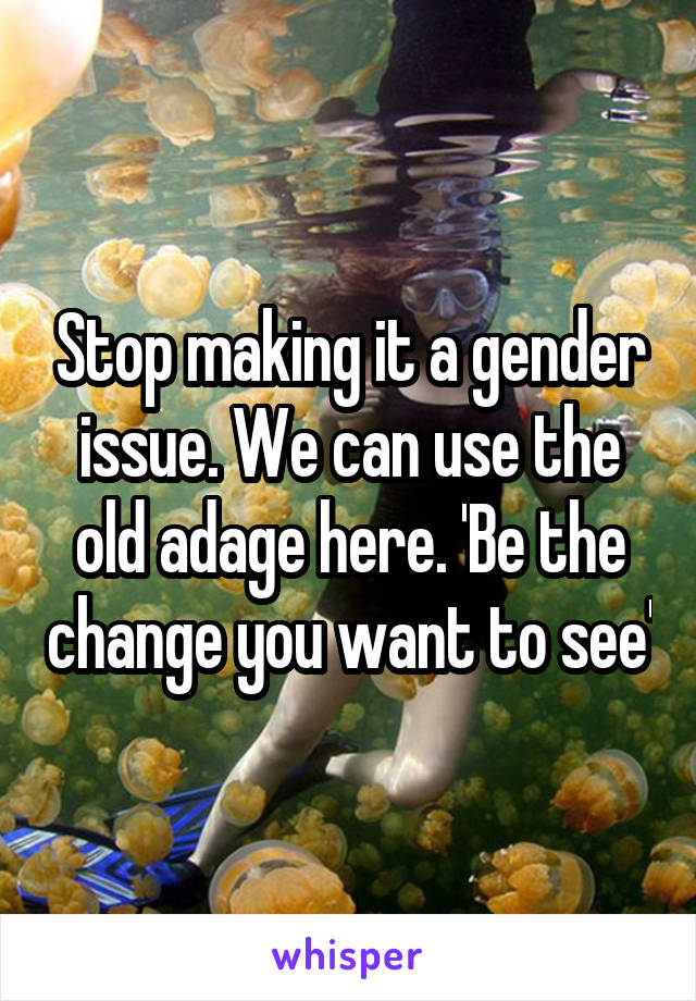 Stop making it a gender issue. We can use the old adage here. 'Be the change you want to see'