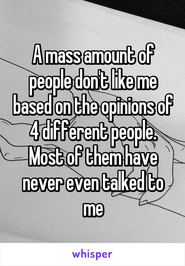 A mass amount of people don't like me based on the opinions of 4 different people. Most of them have never even talked to me