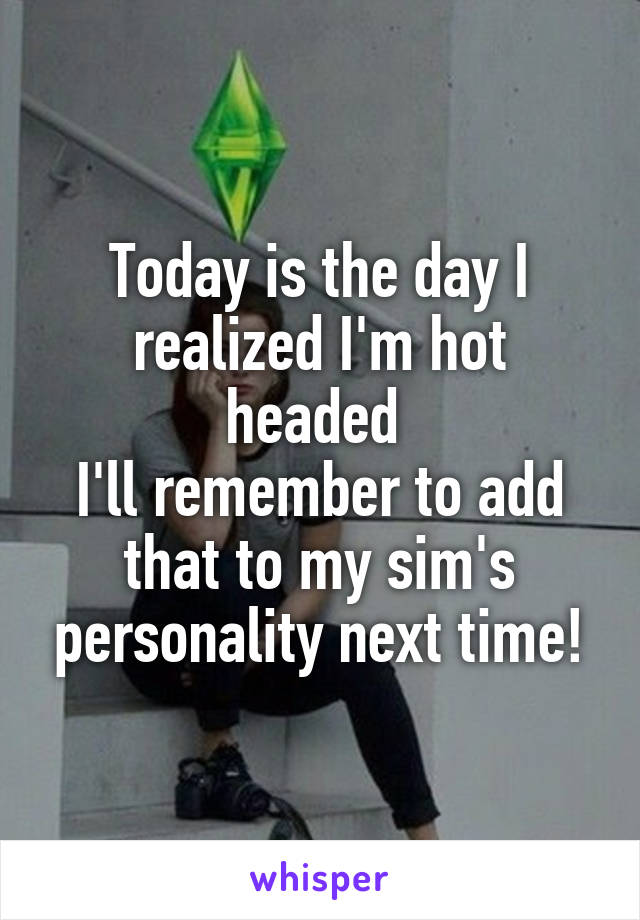 Today is the day I realized I'm hot headed 
I'll remember to add that to my sim's personality next time!