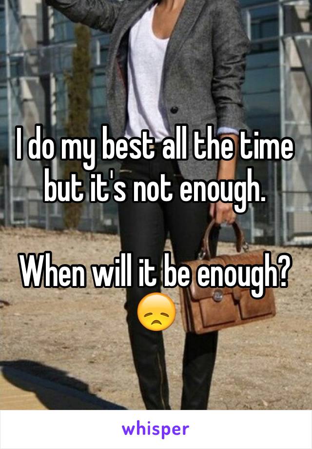 I do my best all the time but it's not enough. 

When will it be enough? 😞