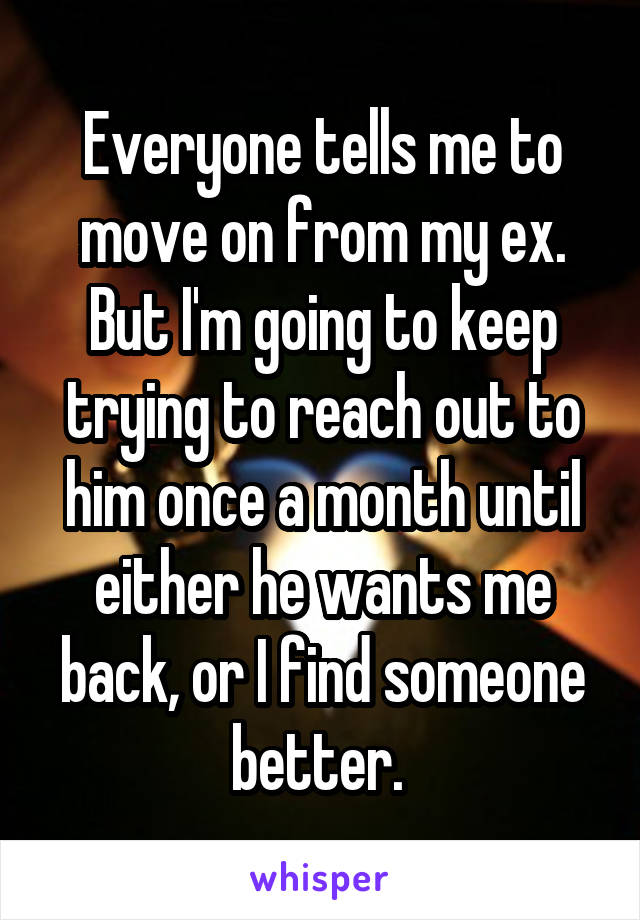 Everyone tells me to move on from my ex. But I'm going to keep trying to reach out to him once a month until either he wants me back, or I find someone better. 