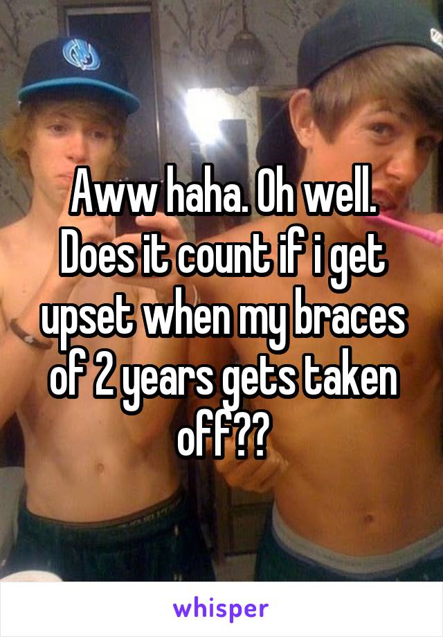 Aww haha. Oh well. Does it count if i get upset when my braces of 2 years gets taken off??