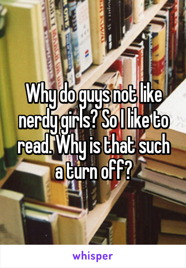 Why do guys not like nerdy girls? So I like to read. Why is that such a turn off?