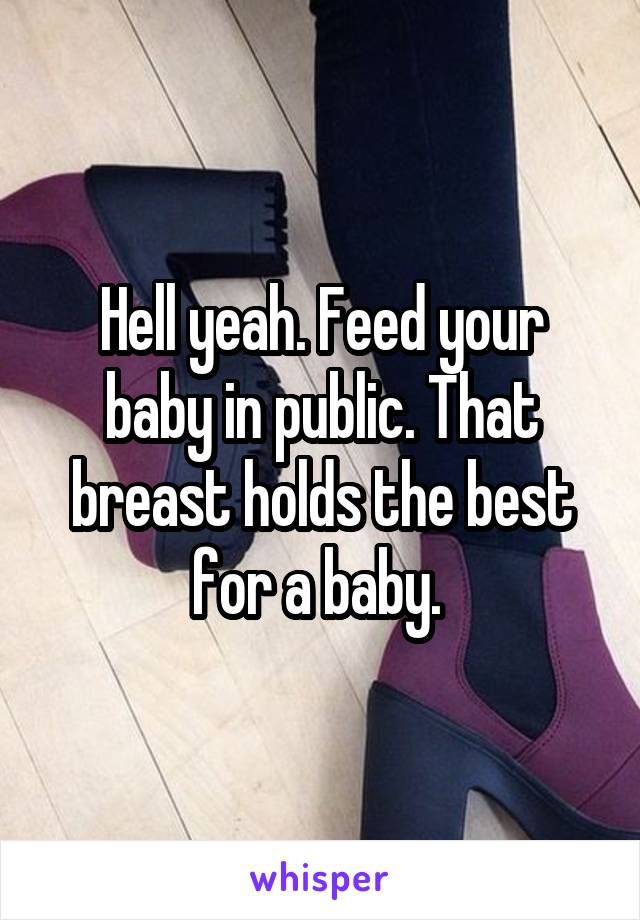 Hell yeah. Feed your baby in public. That breast holds the best for a baby. 