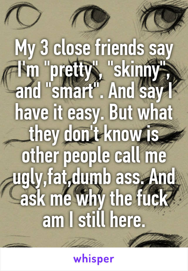 My 3 close friends say I'm "pretty", "skinny", and "smart". And say I have it easy. But what they don't know is other people call me ugly,fat,dumb ass. And ask me why the fuck am I still here.