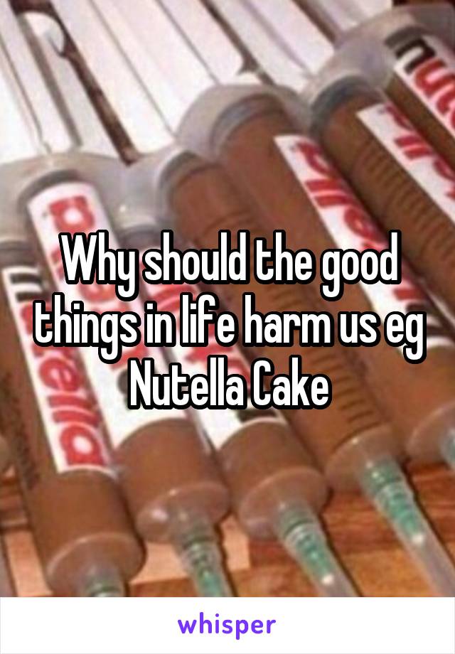 Why should the good things in life harm us eg Nutella Cake