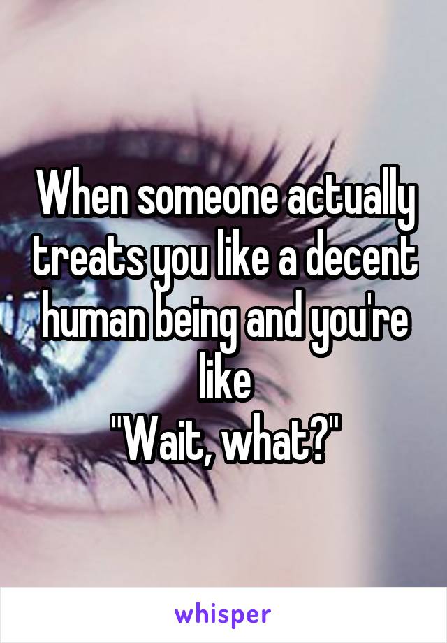 When someone actually treats you like a decent human being and you're like
"Wait, what?"