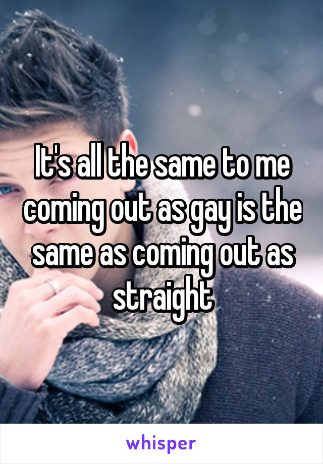 It's all the same to me coming out as gay is the same as coming out as straight