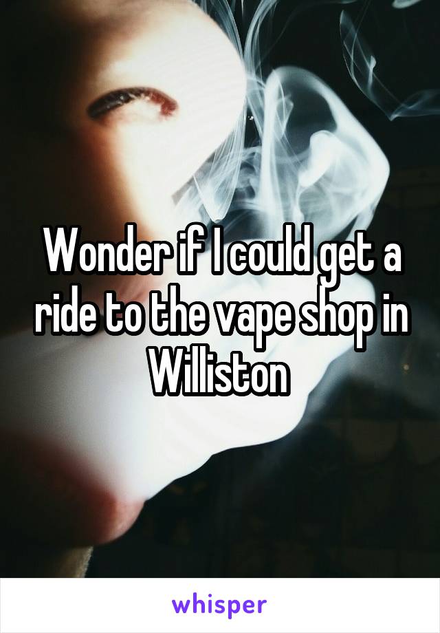 Wonder if I could get a ride to the vape shop in Williston 