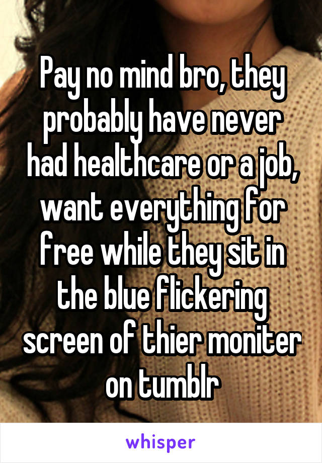 Pay no mind bro, they probably have never had healthcare or a job, want everything for free while they sit in the blue flickering screen of thier moniter on tumblr