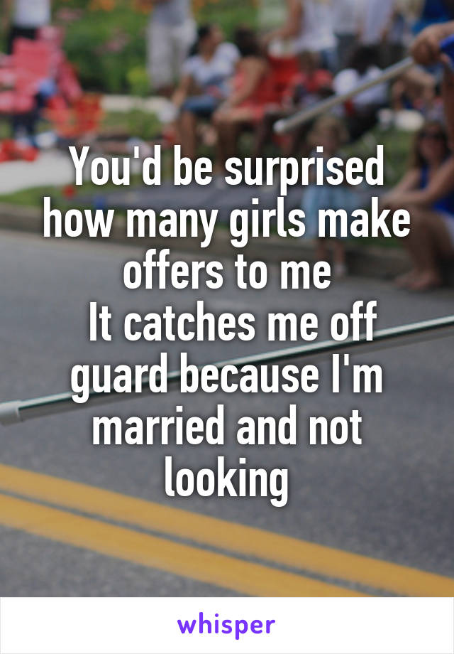 You'd be surprised how many girls make offers to me
 It catches me off guard because I'm married and not looking