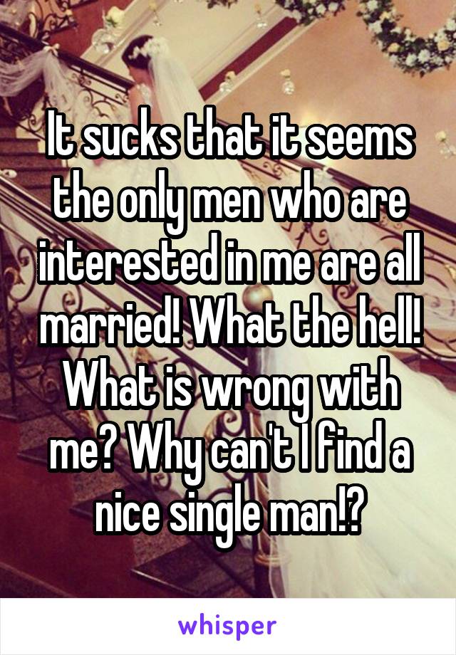 It sucks that it seems the only men who are interested in me are all married! What the hell! What is wrong with me? Why can't I find a nice single man!?