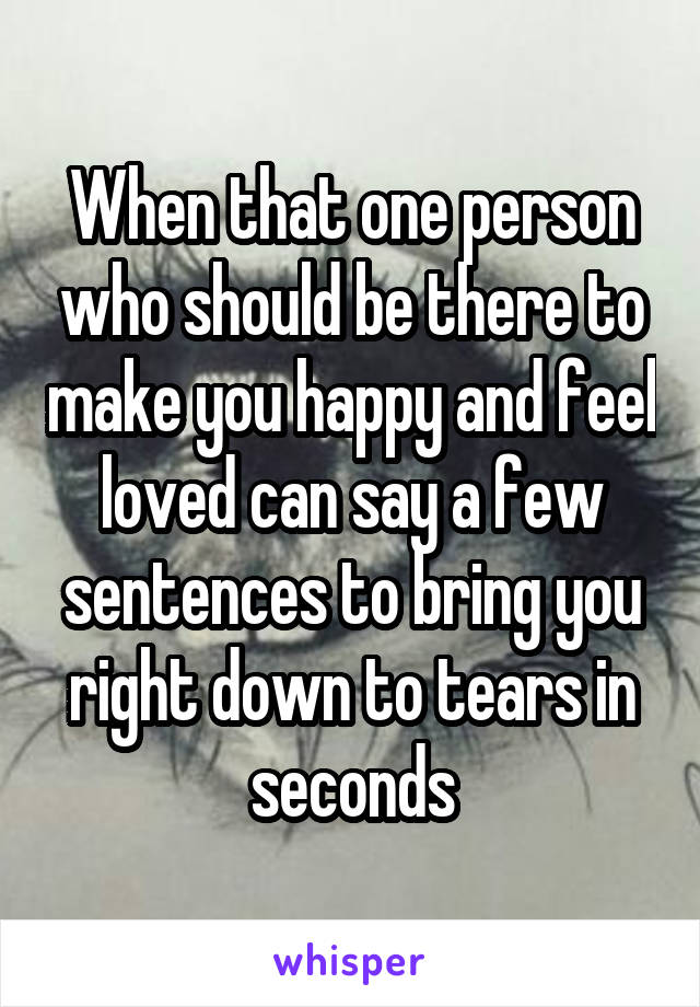 When that one person who should be there to make you happy and feel loved can say a few sentences to bring you right down to tears in seconds