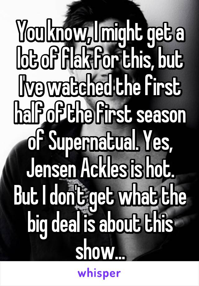 You know, I might get a lot of flak for this, but I've watched the first half of the first season of Supernatual. Yes, Jensen Ackles is hot. But I don't get what the big deal is about this show...