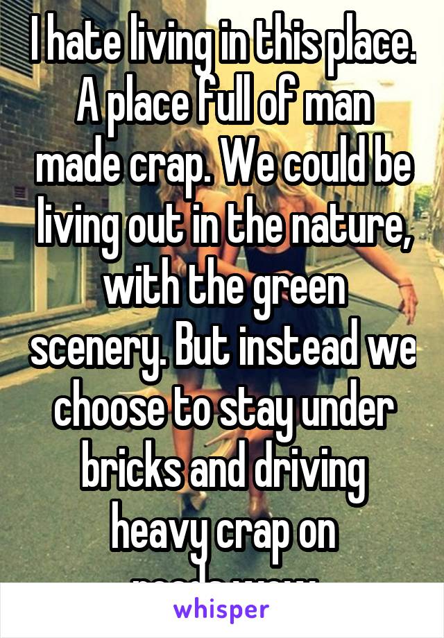 I hate living in this place. A place full of man made crap. We could be living out in the nature, with the green scenery. But instead we choose to stay under bricks and driving heavy crap on roads.wow