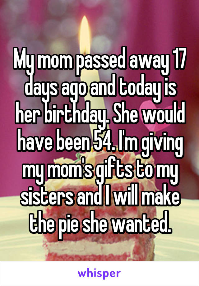 My mom passed away 17 days ago and today is her birthday. She would have been 54. I'm giving my mom's gifts to my sisters and I will make the pie she wanted.