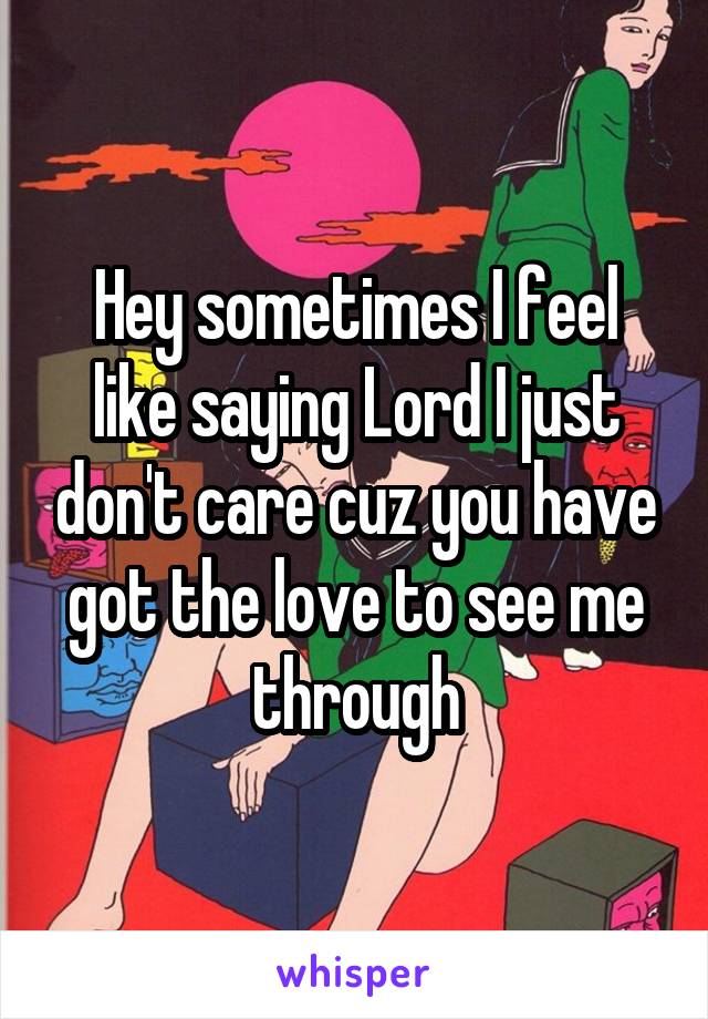 Hey sometimes I feel like saying Lord I just don't care cuz you have got the love to see me through