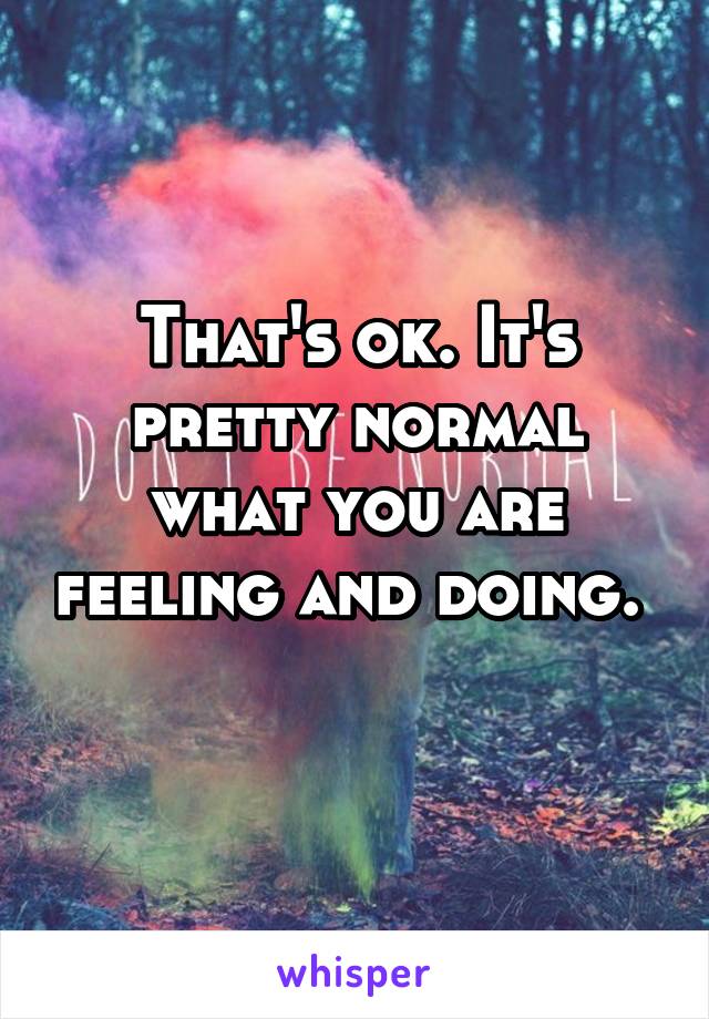 That's ok. It's pretty normal what you are feeling and doing.  