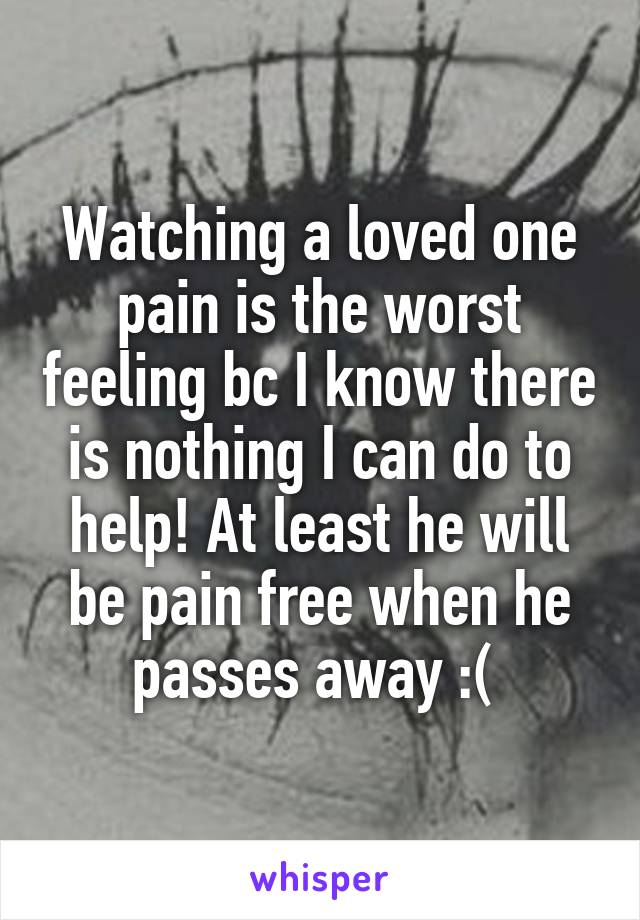 Watching a loved one pain is the worst feeling bc I know there is nothing I can do to help! At least he will be pain free when he passes away :( 