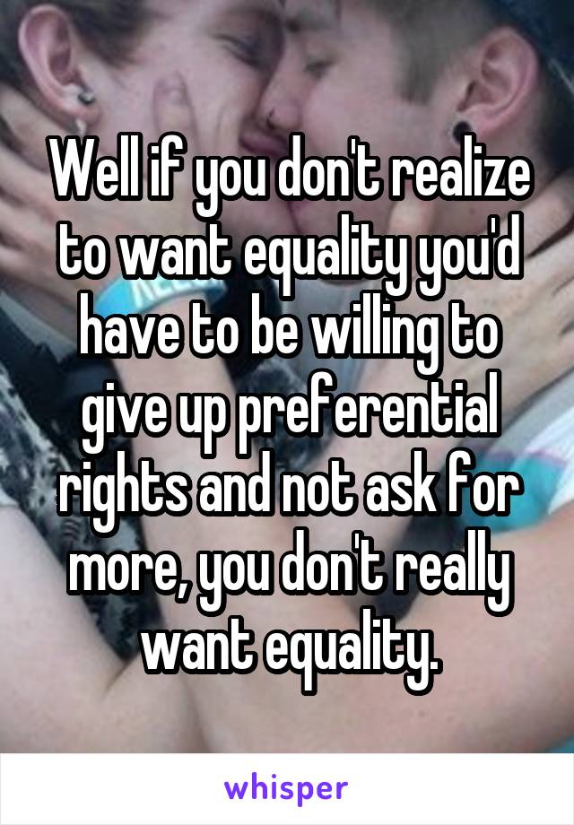 Well if you don't realize to want equality you'd have to be willing to give up preferential rights and not ask for more, you don't really want equality.