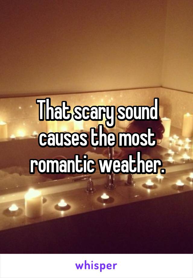 That scary sound causes the most romantic weather.