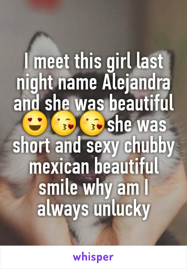 I meet this girl last night name Alejandra and she was beautiful 😍😘😘she was short and sexy chubby mexican beautiful smile why am I always unlucky