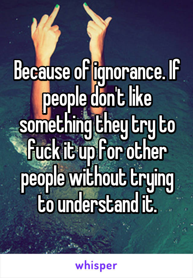 Because of ignorance. If people don't like something they try to fuck it up for other people without trying to understand it.