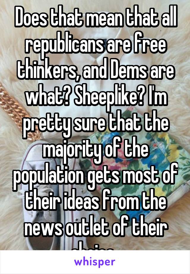 Does that mean that all republicans are free thinkers, and Dems are what? Sheeplike? I'm pretty sure that the majority of the population gets most of their ideas from the news outlet of their choice. 