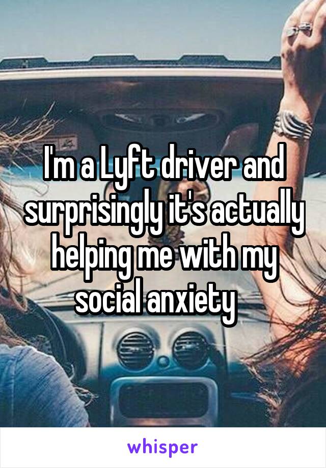 I'm a Lyft driver and surprisingly it's actually helping me with my social anxiety   