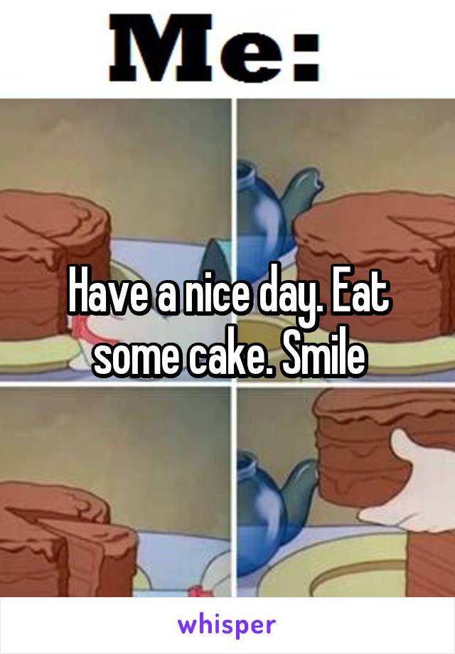 Have a nice day. Eat some cake. Smile