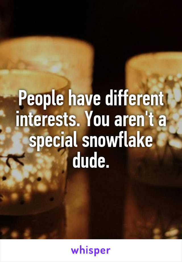 People have different interests. You aren't a special snowflake dude.