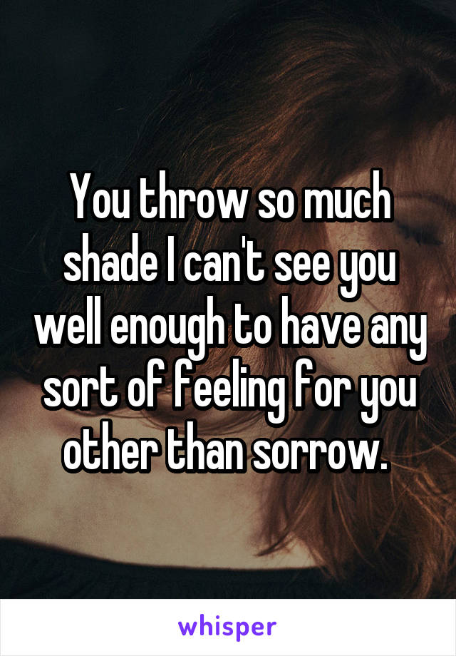 You throw so much shade I can't see you well enough to have any sort of feeling for you other than sorrow. 