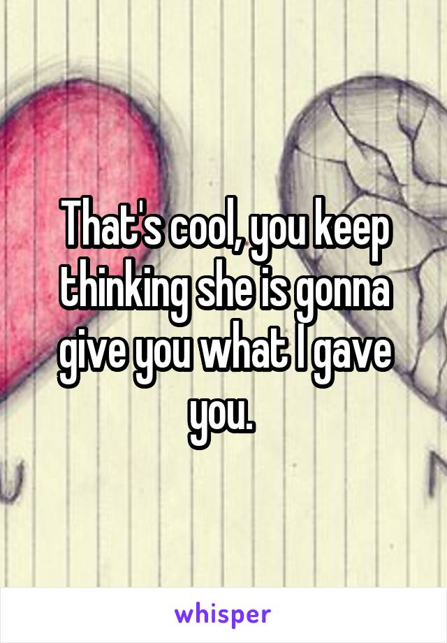 That's cool, you keep thinking she is gonna give you what I gave you. 