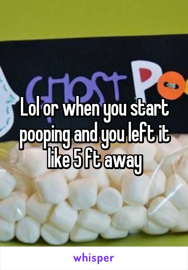 Lol or when you start pooping and you left it like 5 ft away