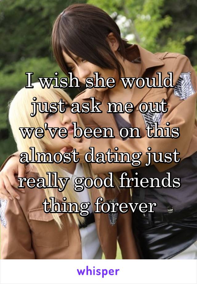 I wish she would just ask me out we've been on this almost dating just really good friends thing forever