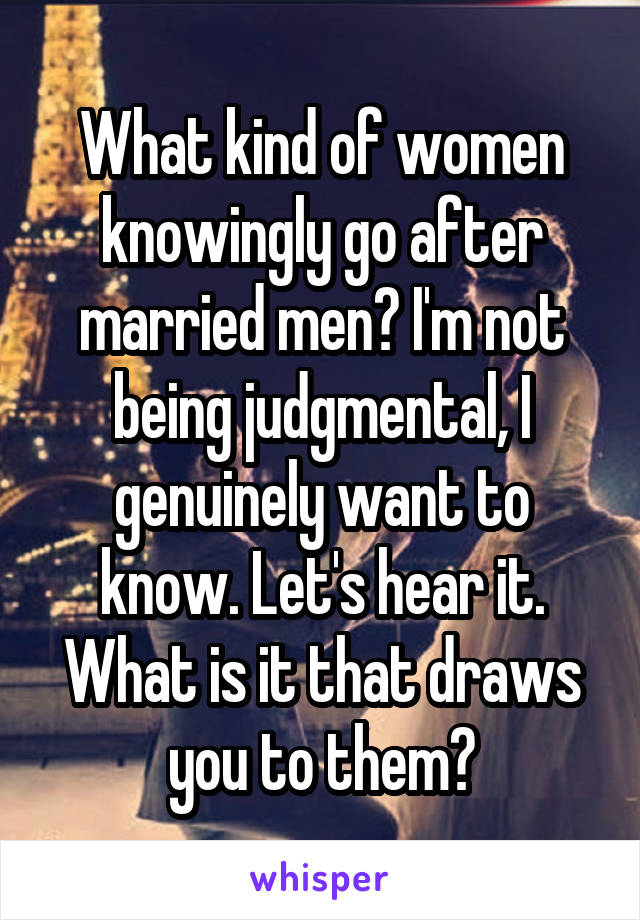 What kind of women knowingly go after married men? I'm not being judgmental, I genuinely want to know. Let's hear it. What is it that draws you to them?