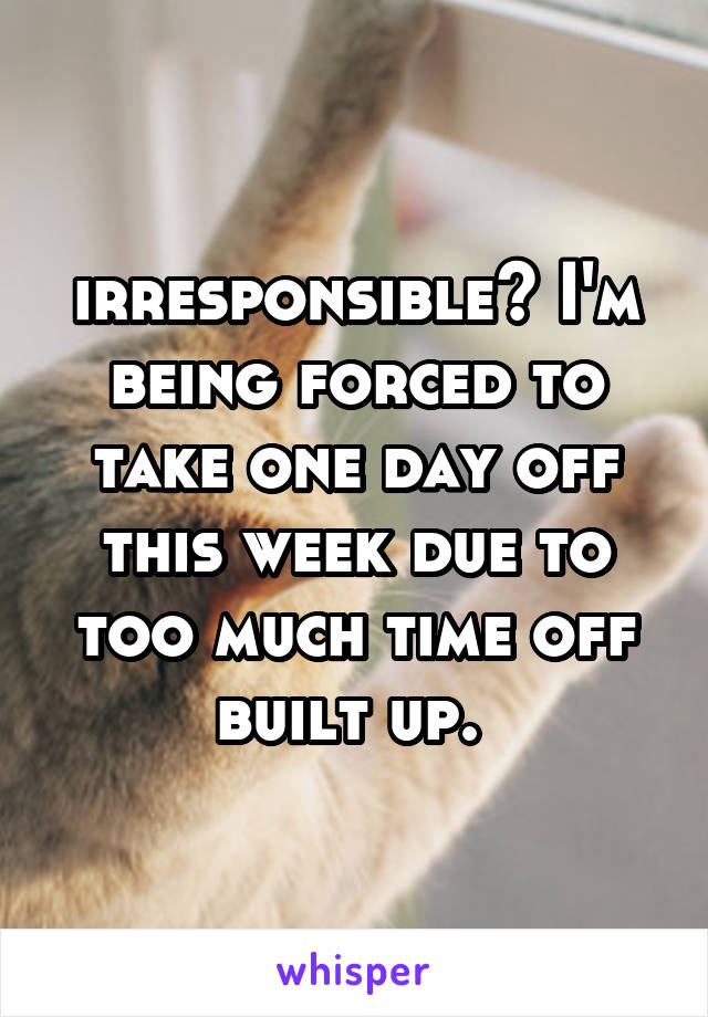 irresponsible? I'm being forced to take one day off this week due to too much time off built up. 