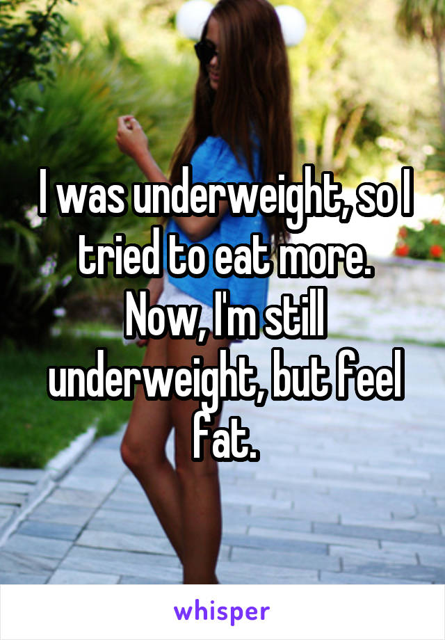 I was underweight, so I tried to eat more.
Now, I'm still underweight, but feel fat.