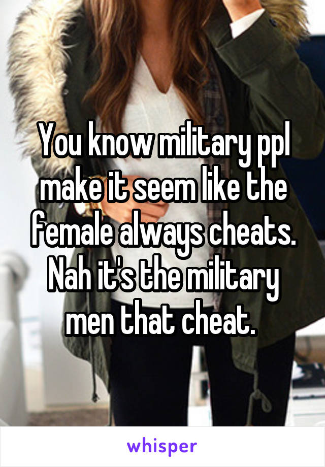 You know military ppl make it seem like the female always cheats. Nah it's the military men that cheat. 