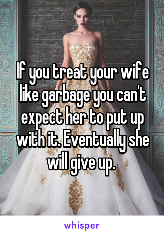 If you treat your wife like garbage you can't expect her to put up with it. Eventually she will give up. 