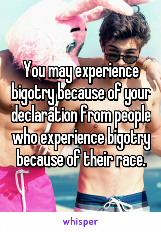 You may experience bigotry because of your declaration from people who experience bigotry because of their race.