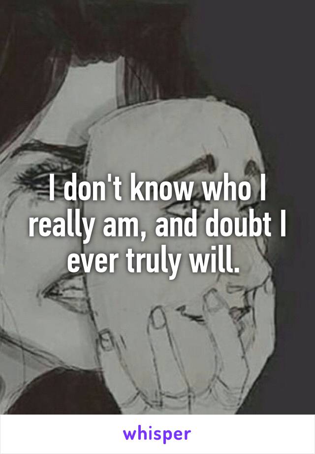 I don't know who I really am, and doubt I ever truly will. 