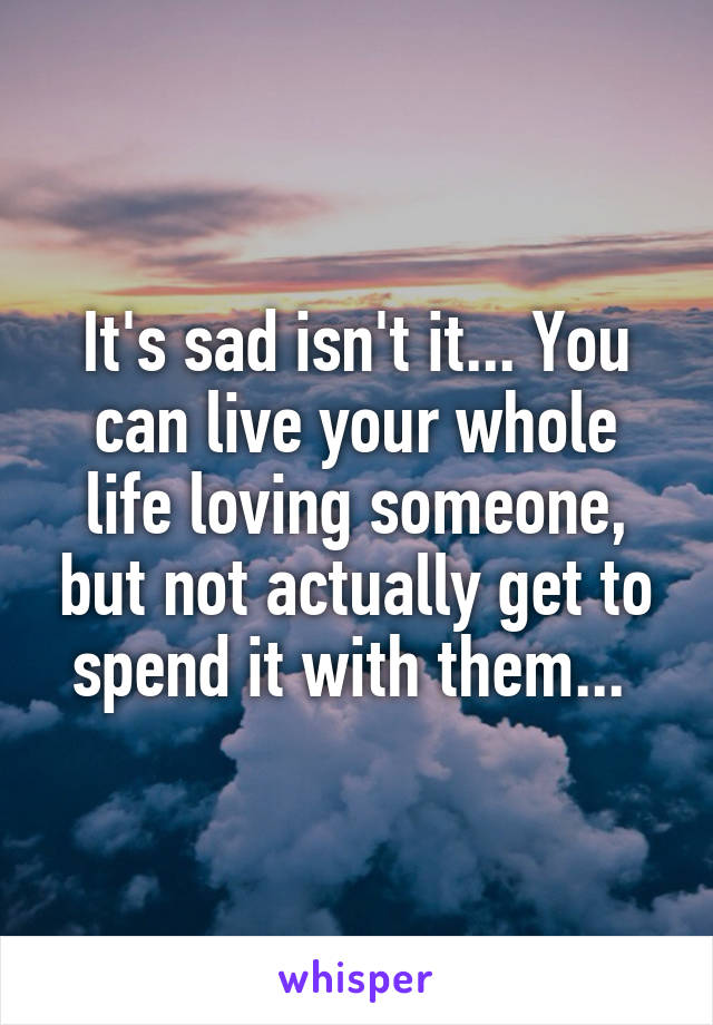 It's sad isn't it... You can live your whole life loving someone, but not actually get to spend it with them... 