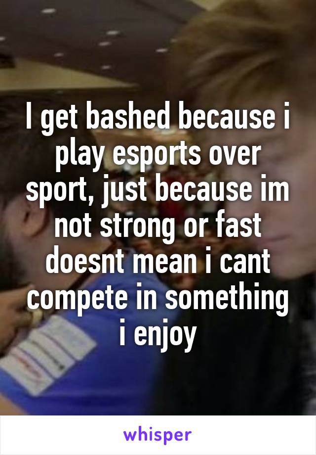 I get bashed because i play esports over sport, just because im not strong or fast doesnt mean i cant compete in something i enjoy