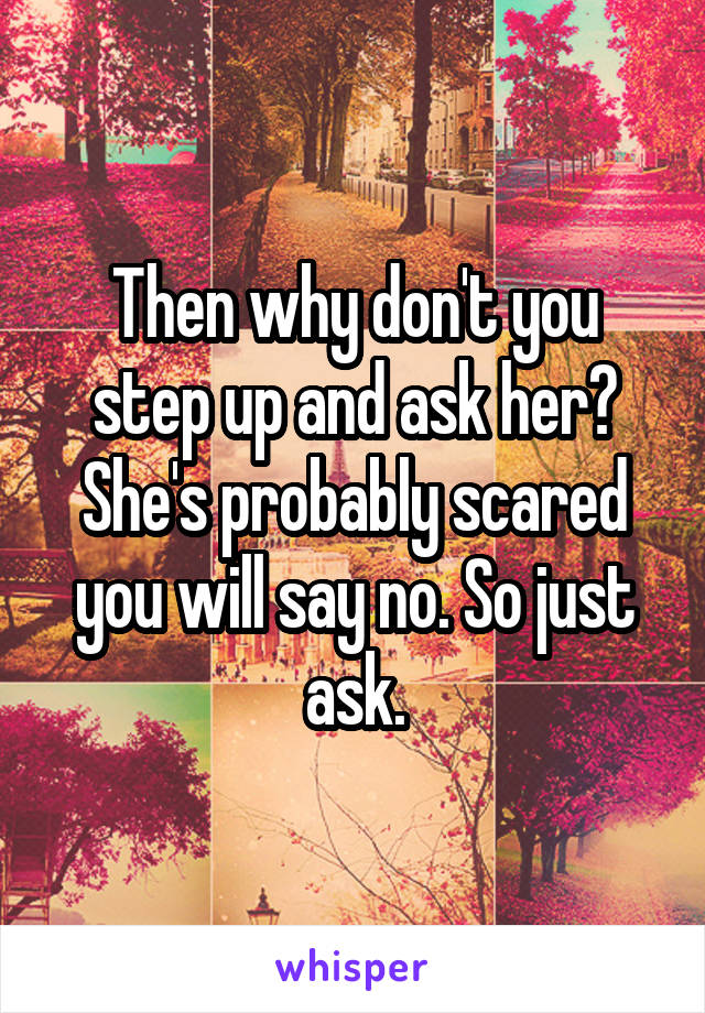 Then why don't you step up and ask her? She's probably scared you will say no. So just ask.