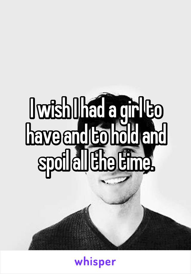 I wish I had a girl to have and to hold and spoil all the time.