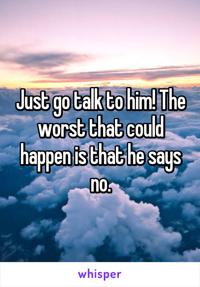 Just go talk to him! The worst that could happen is that he says no.