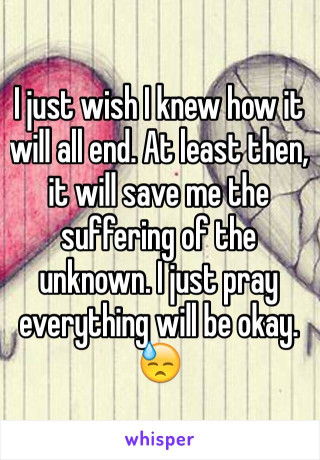 I just wish I knew how it will all end. At least then, it will save me the suffering of the unknown. I just pray everything will be okay. 😓