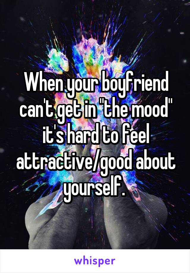 When your boyfriend can't get in "the mood" it's hard to feel attractive/good about yourself. 